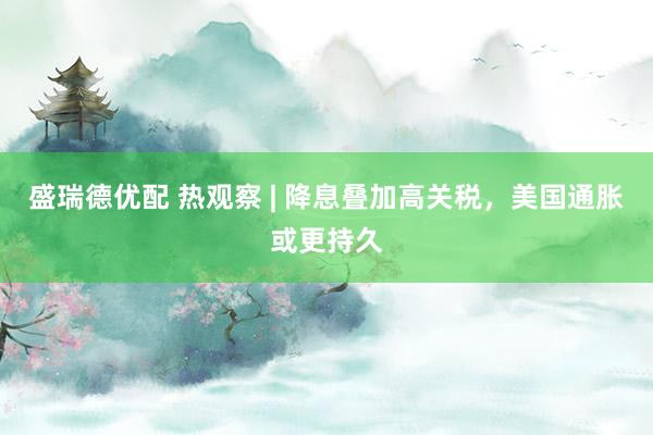 盛瑞德优配 热观察 | 降息叠加高关税，美国通胀或更持久