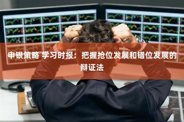 申银策略 学习时报：把握抢位发展和错位发展的辩证法