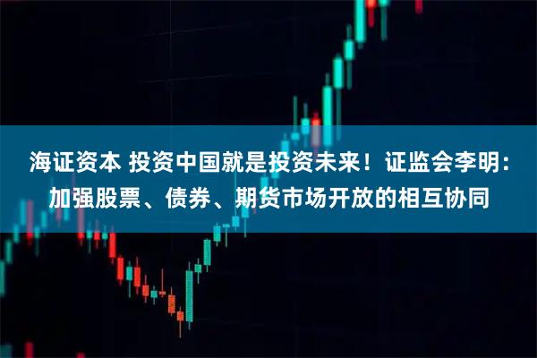 海证资本 投资中国就是投资未来!证监会李明:加强股票、债券、期货市场开放的相互协同