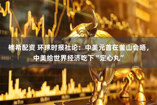 楠希配资 环球时报社论:中美元首在釜山会晤,中美给世界经济吃下“定心丸”