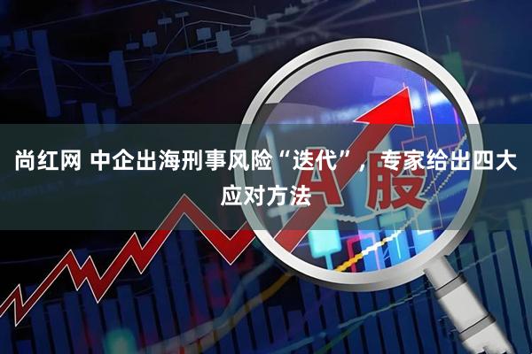 尚红网 中企出海刑事风险“迭代”,专家给出四大应对方法
