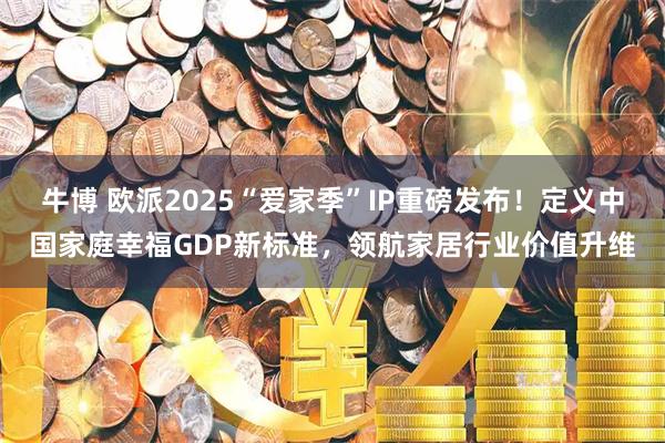 牛博 欧派2025“爱家季”IP重磅发布！定义中国家庭幸福GDP新标准，领航家居行业价值升维