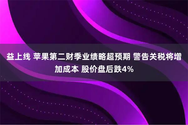 益上线 苹果第二财季业绩略超预期 警告关税将增加成本 股价盘后跌4%
