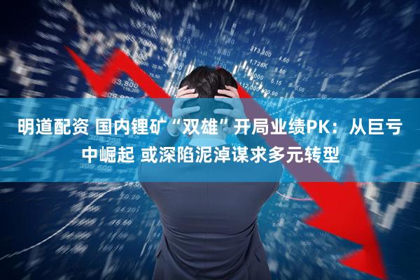 明道配资 国内锂矿“双雄”开局业绩PK：从巨亏中崛起 或深陷泥淖谋求多元转型