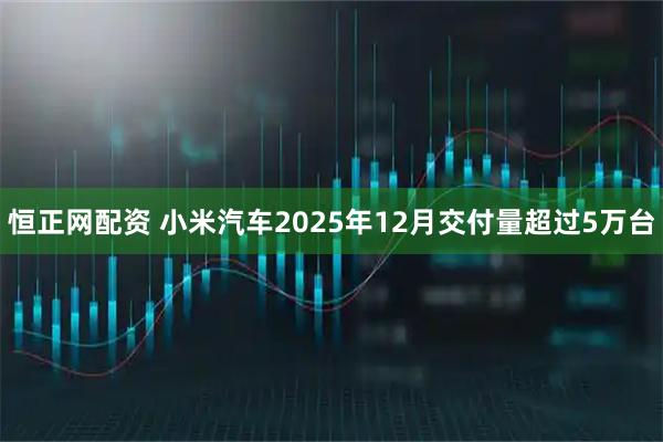 恒正网配资 小米汽车2025年12月交付量超过5万台