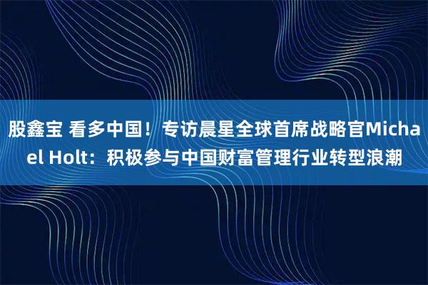 股鑫宝 看多中国！专访晨星全球首席战略官Michael Holt：积极参与中国财富管理行业转型浪潮