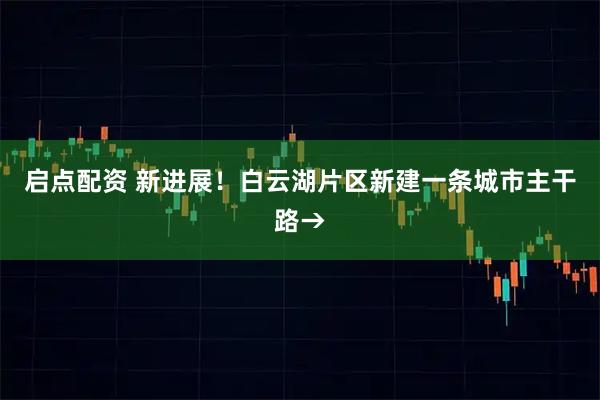 启点配资 新进展！白云湖片区新建一条城市主干路→