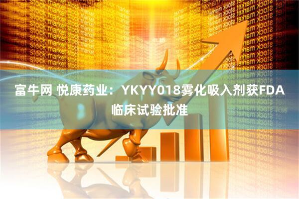 富牛网 悦康药业：YKYY018雾化吸入剂获FDA临床试验批准