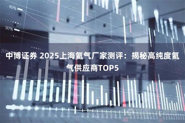 中博证券 2025上海氦气厂家测评：揭秘高纯度氦气供应商TOP5